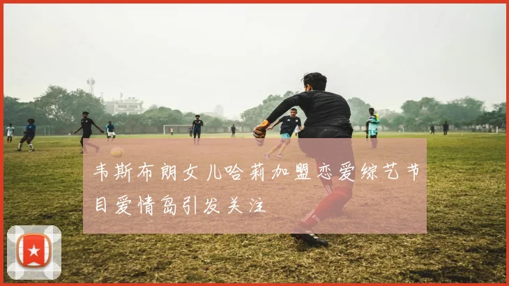 韦斯布朗女儿哈莉加盟恋爱综艺节目爱情岛引发关注