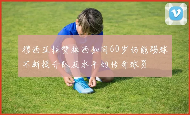 穆西亚拉赞梅西如同60岁仍能踢球不断提升队友水平的传奇球员