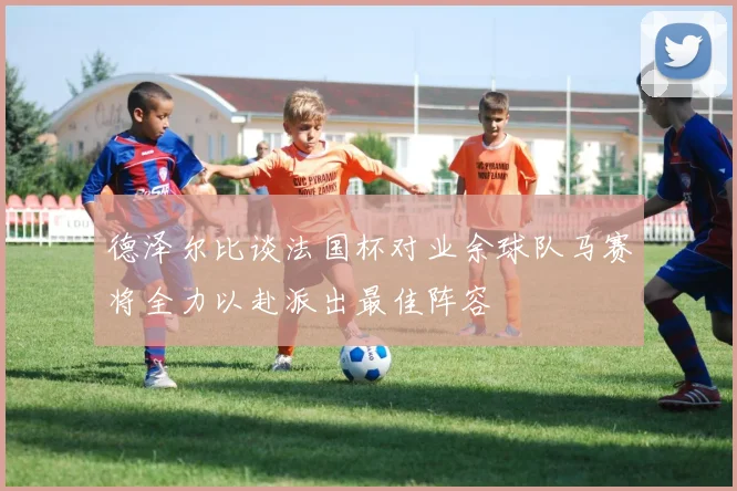 德泽尔比谈法国杯对业余球队马赛将全力以赴派出最佳阵容