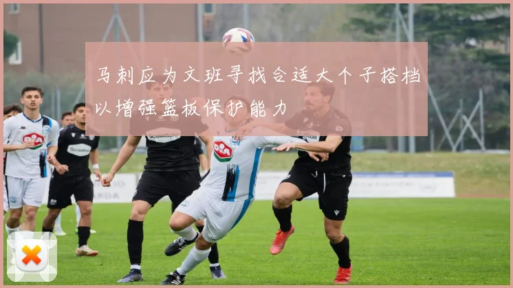 马刺应为文班寻找合适大个子搭档以增强篮板保护能力