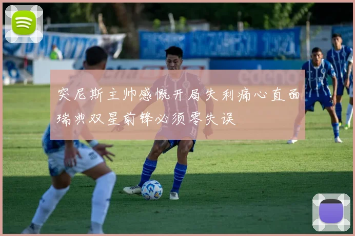 突尼斯主帅感慨开局失利痛心直面瑞典双星前锋必须零失误