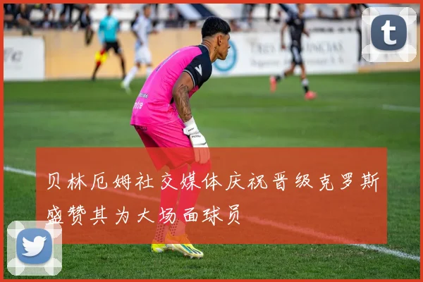 贝林厄姆社交媒体庆祝晋级克罗斯盛赞其为大场面球员