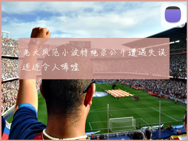 老大风范小波特绝杀公牛遭遇失误连连令人唏嘘