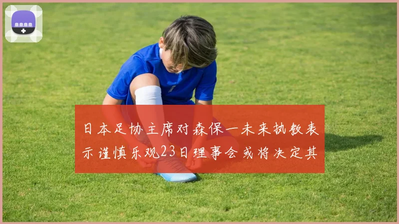 日本足协主席对森保一未来执教表示谨慎乐观23日理事会或将决定其去留