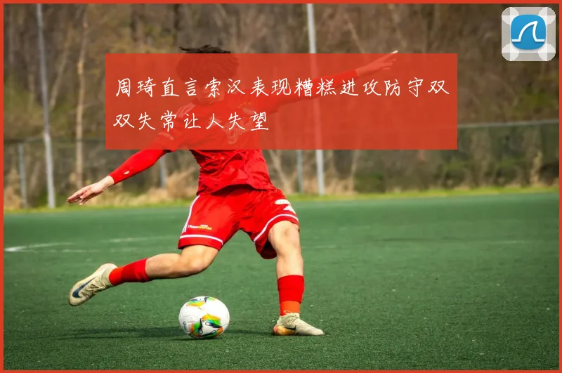 周琦直言索汉表现糟糕进攻防守双双失常让人失望