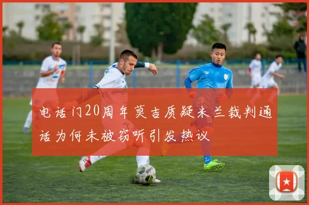 电话门20周年莫吉质疑米兰裁判通话为何未被窃听引发热议