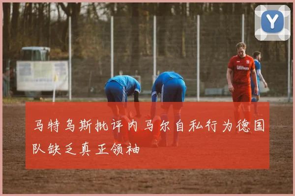 马特乌斯批评内马尔自私行为德国队缺乏真正领袖