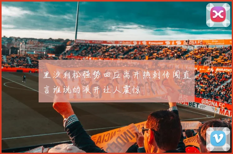 里沙利松强势回应离开热刺传闻直言谁说的滚开让人震惊