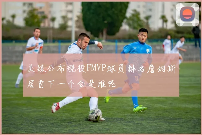美媒公布现役FMVP球员排名詹姆斯居首下一个会是谁呢