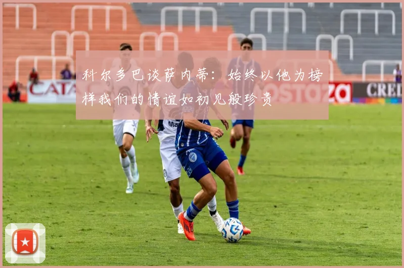科尔多巴谈萨内蒂：始终以他为榜样我们的情谊如初见般珍贵